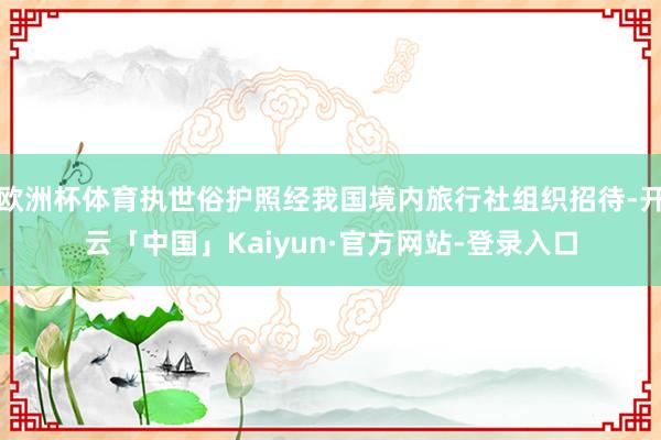 欧洲杯体育执世俗护照经我国境内旅行社组织招待-开云「中国」Kaiyun·官方网站-登录入口