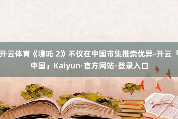 开云体育《哪吒 2》不仅在中国市集推崇优异-开云「中国」Kaiyun·官方网站-登录入口