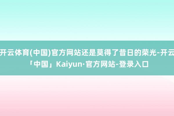 开云体育(中国)官方网站还是莫得了昔日的荣光-开云「中国」Kaiyun·官方网站-登录入口