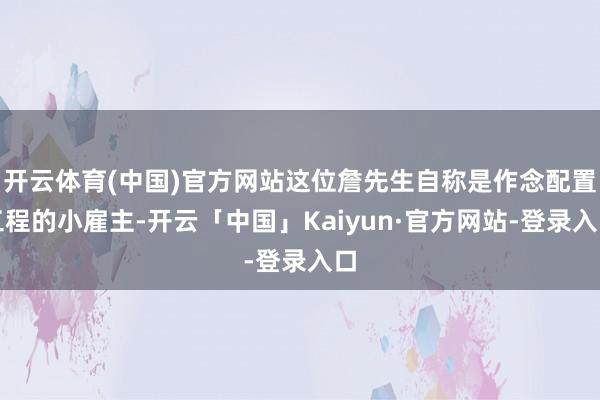开云体育(中国)官方网站这位詹先生自称是作念配置工程的小雇主-开云「中国」Kaiyun·官方网站-登录入口