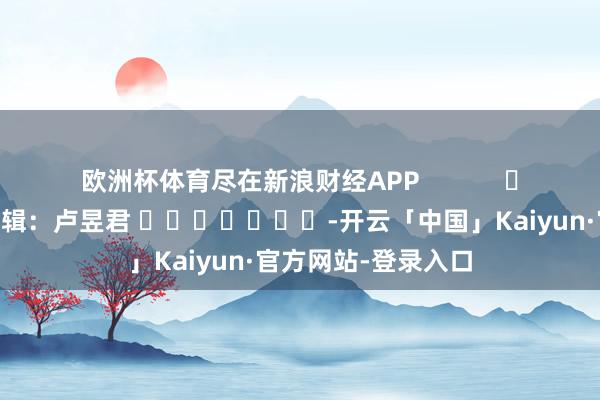 欧洲杯体育尽在新浪财经APP 包袱剪辑:卢昱君 -开云「中国」Kaiyun·官方网站-登录入口