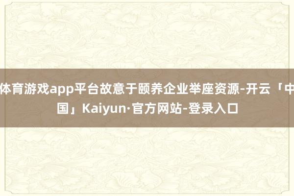体育游戏app平台故意于颐养企业举座资源-开云「中国」Kaiyun·官方网站-登录入口
