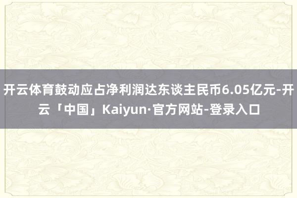 开云体育鼓动应占净利润达东谈主民币6.05亿元-开云「中国」Kaiyun·官方网站-登录入口