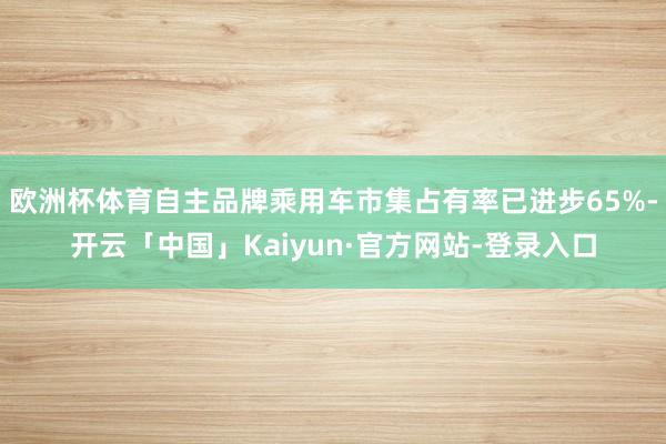 欧洲杯体育自主品牌乘用车市集占有率已进步65%-开云「中国」Kaiyun·官方网站-登录入口