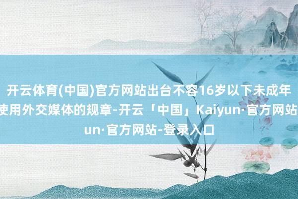 开云体育(中国)官方网站出台不容16岁以下未成年东说念主使用外交媒体的规章-开云「中国」Kaiyun·官方网站-登录入口