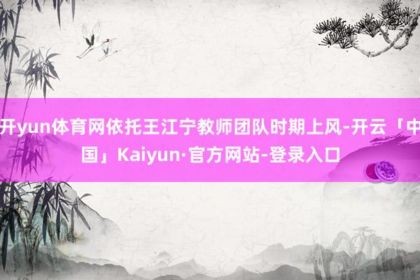 开yun体育网依托王江宁教师团队时期上风-开云「中国」Kaiyun·官方网站-登录入口
