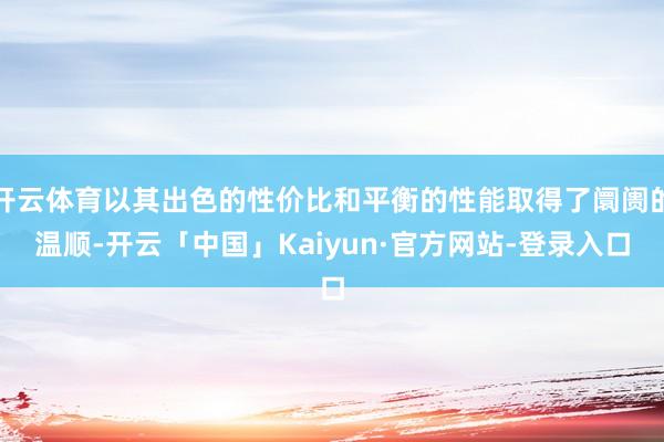 开云体育以其出色的性价比和平衡的性能取得了阛阓的温顺-开云「中国」Kaiyun·官方网站-登录入口
