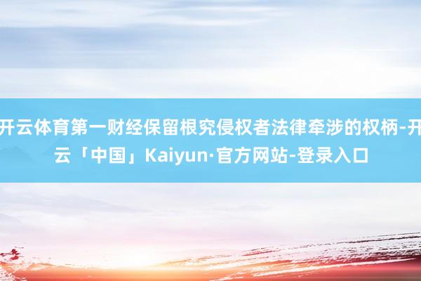 开云体育第一财经保留根究侵权者法律牵涉的权柄-开云「中国」Kaiyun·官方网站-登录入口