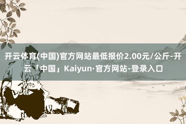 开云体育(中国)官方网站最低报价2.00元/公斤-开云「中国」Kaiyun·官方网站-登录入口