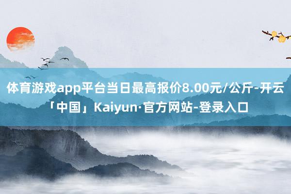 体育游戏app平台当日最高报价8.00元/公斤-开云「中国」Kaiyun·官方网站-登录入口