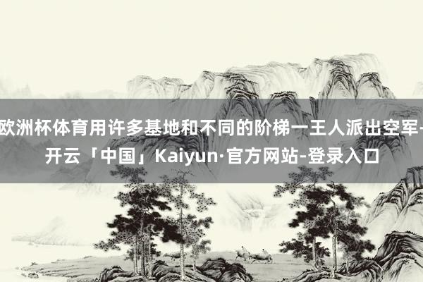 欧洲杯体育用许多基地和不同的阶梯一王人派出空军-开云「中国」Kaiyun·官方网站-登录入口