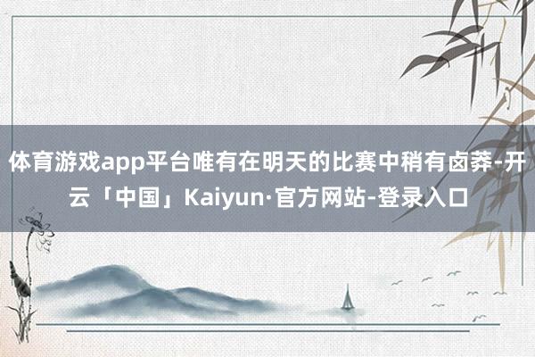 体育游戏app平台唯有在明天的比赛中稍有卤莽-开云「中国」Kaiyun·官方网站-登录入口