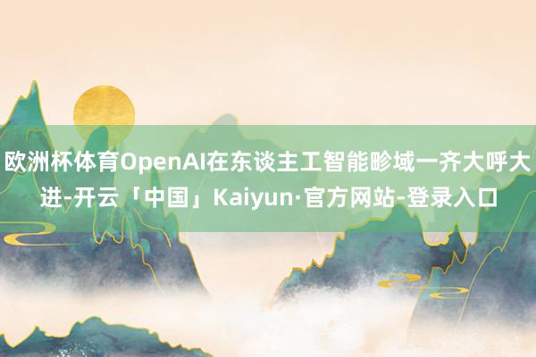 欧洲杯体育OpenAI在东谈主工智能畛域一齐大呼大进-开云「中国」Kaiyun·官方网站-登录入口