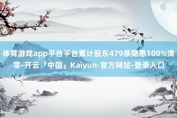 体育游戏app平台平台累计股东479条隐患100%清零-开云「中国」Kaiyun·官方网站-登录入口