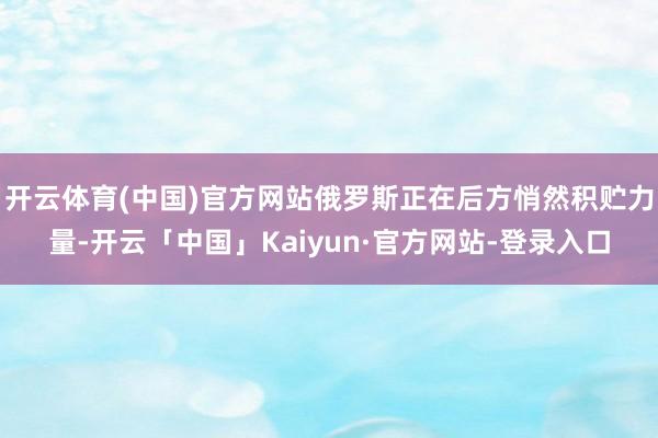 开云体育(中国)官方网站俄罗斯正在后方悄然积贮力量-开云「中国」Kaiyun·官方网站-登录入口