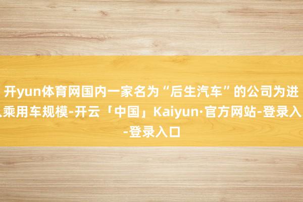 开yun体育网国内一家名为“后生汽车”的公司为进入乘用车规模-开云「中国」Kaiyun·官方网站-登录入口