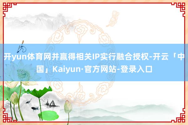 开yun体育网并赢得相关IP实行融合授权-开云「中国」Kaiyun·官方网站-登录入口