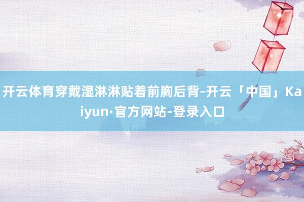 开云体育穿戴湿淋淋贴着前胸后背-开云「中国」Kaiyun·官方网站-登录入口
