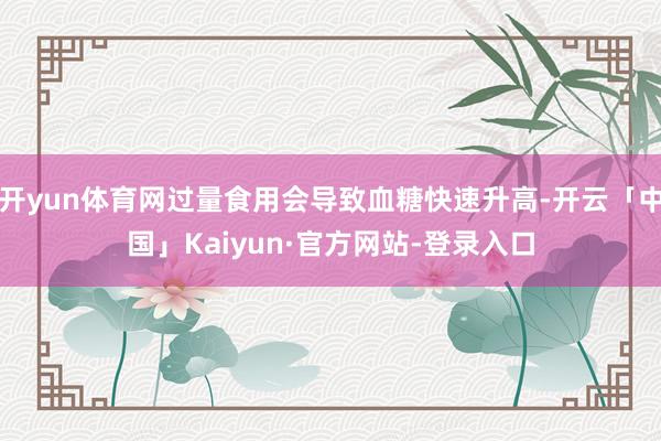 开yun体育网过量食用会导致血糖快速升高-开云「中国」Kaiyun·官方网站-登录入口