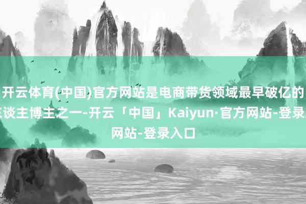 开云体育(中国)官方网站是电商带货领域最早破亿的素东谈主博主之一-开云「中国」Kaiyun·官方网站-登录入口