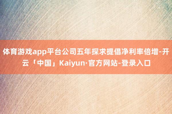 体育游戏app平台公司五年探求提倡净利率倍增-开云「中国」Kaiyun·官方网站-登录入口