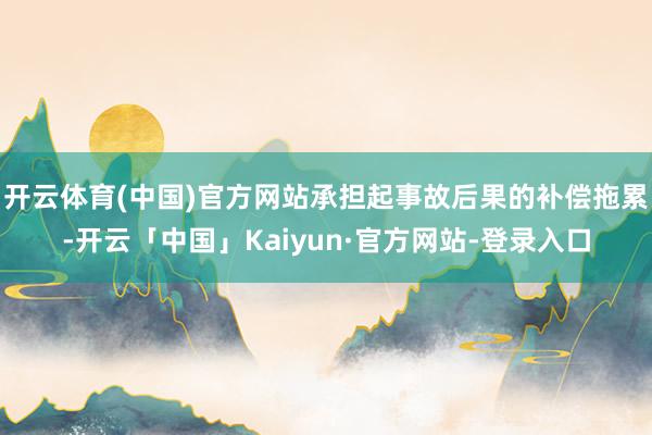 开云体育(中国)官方网站承担起事故后果的补偿拖累-开云「中国」Kaiyun·官方网站-登录入口