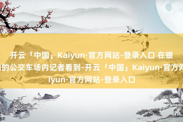 开云「中国」Kaiyun·官方网站-登录入口 在银川市公交公司的公交车场内记者看到-开云「中国」Kaiyun·官方网站-登录入口