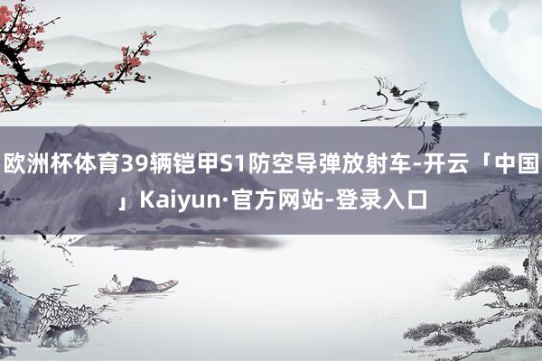 欧洲杯体育39辆铠甲S1防空导弹放射车-开云「中国」Kaiyun·官方网站-登录入口