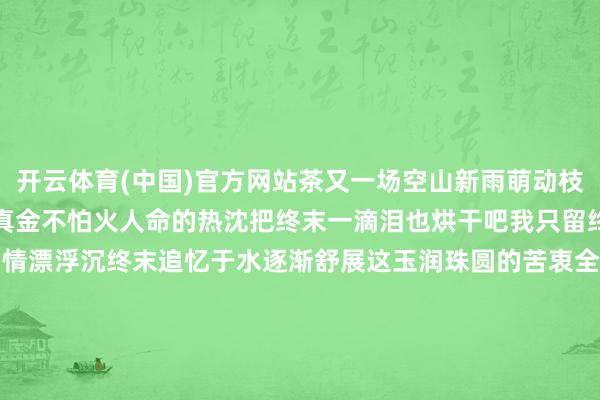 开云体育(中国)官方网站茶又一场空山新雨萌动枝端的皆是启程点的浅绿焚真金不怕火人命的热沈把终末一滴泪也烘干吧我只留终末一缕冷香欲说弗成的初情漂浮沉终末追忆于水逐渐舒展这玉润珠圆的苦衷全部柔情化为满口苦香试吃茶的一世土是母亲火是父亲水是情东谈主    -开云「中国」Kaiyun·官方网站-登录入口