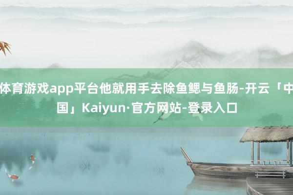体育游戏app平台他就用手去除鱼鳃与鱼肠-开云「中国」Kaiyun·官方网站-登录入口