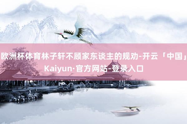 欧洲杯体育林子轩不顾家东谈主的规劝-开云「中国」Kaiyun·官方网站-登录入口