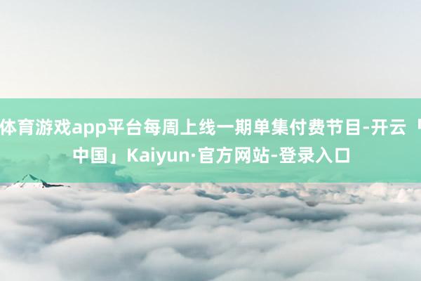 体育游戏app平台每周上线一期单集付费节目-开云「中国」Kaiyun·官方网站-登录入口