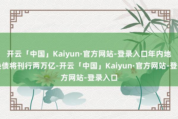 开云「中国」Kaiyun·官方网站-登录入口年内地点置换债将刊行两万亿-开云「中国」Kaiyun·官方网站-登录入口