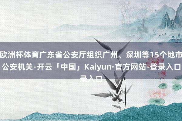 欧洲杯体育广东省公安厅组织广州、深圳等15个地市公安机关-开云「中国」Kaiyun·官方网站-登录入口