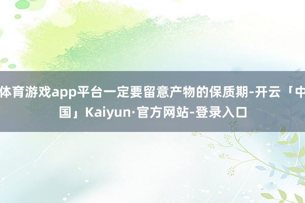 体育游戏app平台一定要留意产物的保质期-开云「中国」Kaiyun·官方网站-登录入口