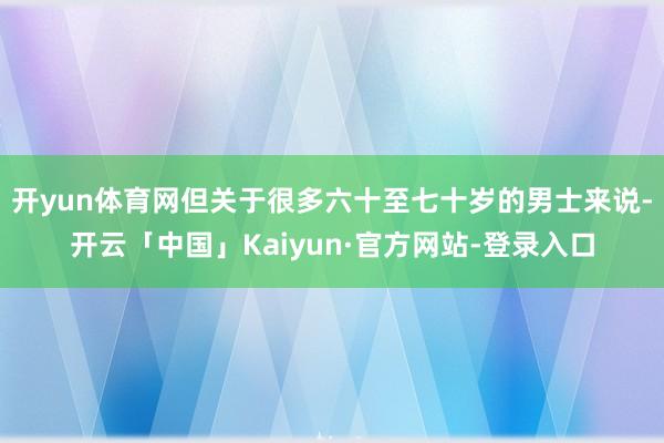 开yun体育网但关于很多六十至七十岁的男士来说-开云「中国」Kaiyun·官方网站-登录入口