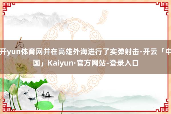开yun体育网并在高雄外海进行了实弹射击-开云「中国」Kaiyun·官方网站-登录入口