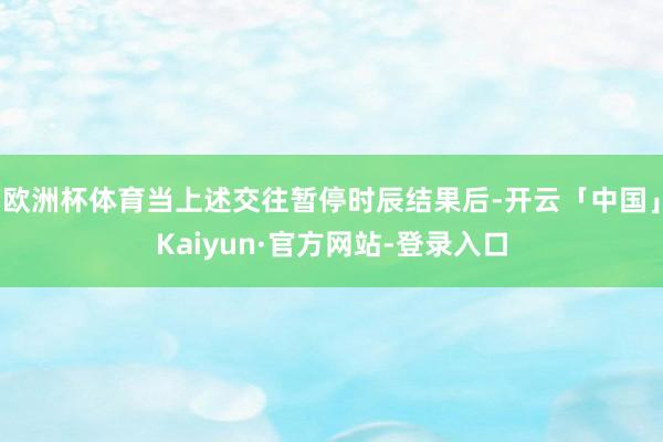 欧洲杯体育当上述交往暂停时辰结果后-开云「中国」Kaiyun·官方网站-登录入口