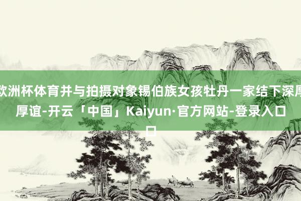 欧洲杯体育并与拍摄对象锡伯族女孩牡丹一家结下深厚厚谊-开云「中国」Kaiyun·官方网站-登录入口