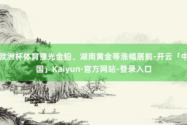 欧洲杯体育豫光金铅、湖南黄金等涨幅居前-开云「中国」Kaiyun·官方网站-登录入口