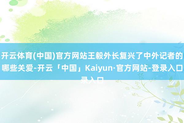 开云体育(中国)官方网站王毅外长复兴了中外记者的哪些关爱-开云「中国」Kaiyun·官方网站-登录入口