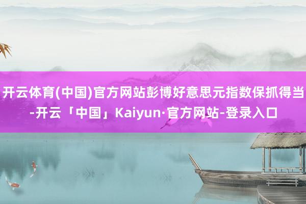 开云体育(中国)官方网站彭博好意思元指数保抓得当-开云「中国」Kaiyun·官方网站-登录入口