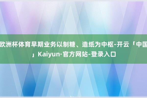 欧洲杯体育早期业务以制糖、造纸为中枢-开云「中国」Kaiyun·官方网站-登录入口