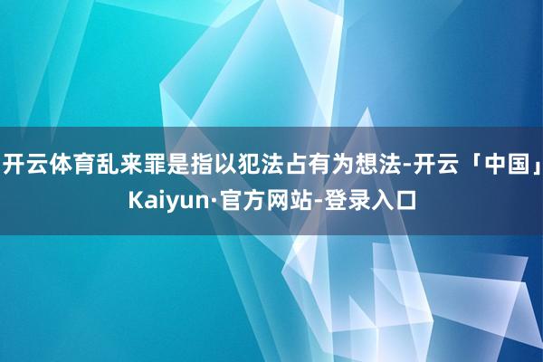 开云体育乱来罪是指以犯法占有为想法-开云「中国」Kaiyun·官方网站-登录入口