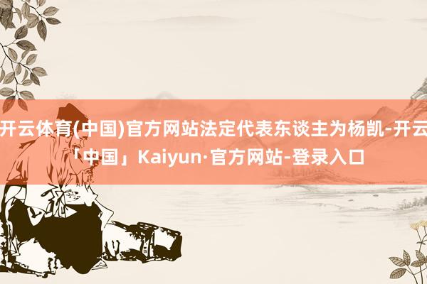 开云体育(中国)官方网站法定代表东谈主为杨凯-开云「中国」Kaiyun·官方网站-登录入口