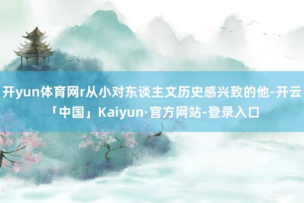 开yun体育网r从小对东谈主文历史感兴致的他-开云「中国」Kaiyun·官方网站-登录入口