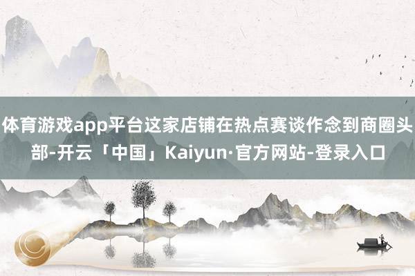 体育游戏app平台这家店铺在热点赛谈作念到商圈头部-开云「中国」Kaiyun·官方网站-登录入口