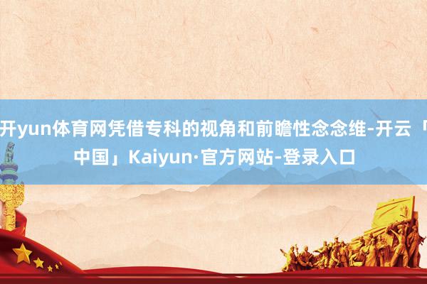 开yun体育网凭借专科的视角和前瞻性念念维-开云「中国」Kaiyun·官方网站-登录入口