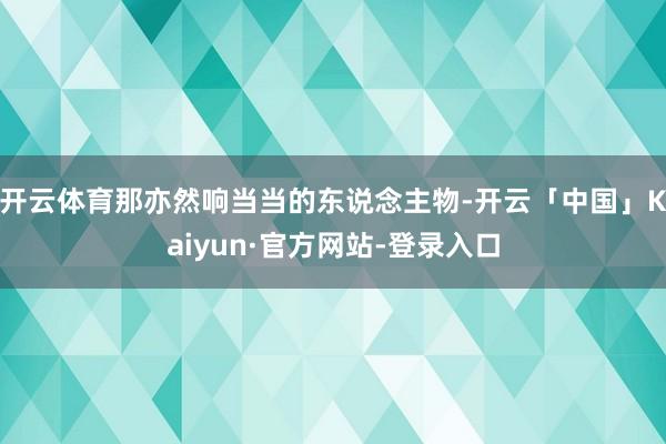 开云体育那亦然响当当的东说念主物-开云「中国」Kaiyun·官方网站-登录入口