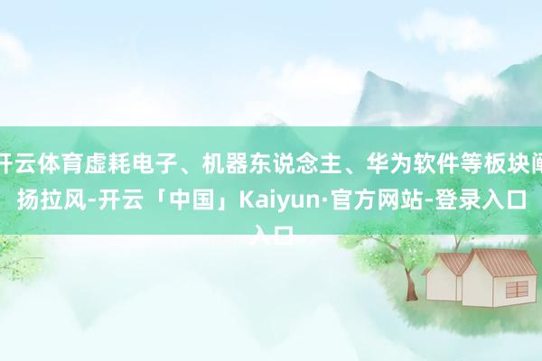 开云体育虚耗电子、机器东说念主、华为软件等板块阐扬拉风-开云「中国」Kaiyun·官方网站-登录入口